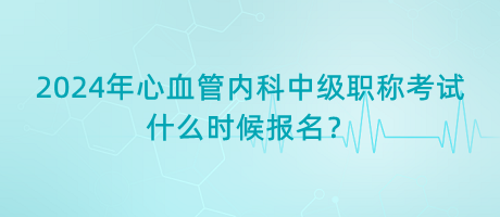 2024年心血管內(nèi)科中級職稱考試什么時候報名？