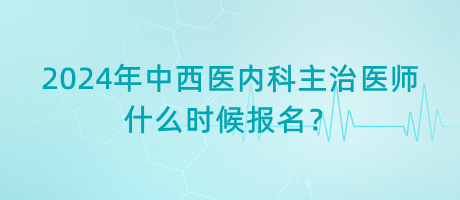 2024年中西醫(yī)內(nèi)科主治醫(yī)師什么時候報名？