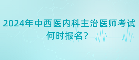 2024年中西醫(yī)內(nèi)科主治醫(yī)師考試何時報名？