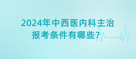 2024年中西醫(yī)內科主治報考條件有哪些？