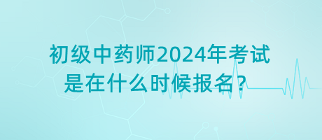 初級中藥師2024年考試是在什么時(shí)候報(bào)名？