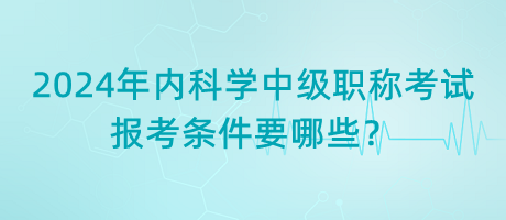 2024年內(nèi)科學(xué)中級職稱考試報考條件要哪些？