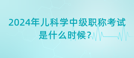 2024年兒科學(xué)中級(jí)職稱(chēng)考試是什么時(shí)候？