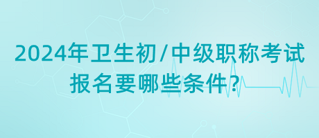 2024年衛(wèi)生初中級職稱考試報(bào)名要哪些條件？