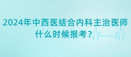 2024年中西醫(yī)結合內科主治醫(yī)師什么時候報考？