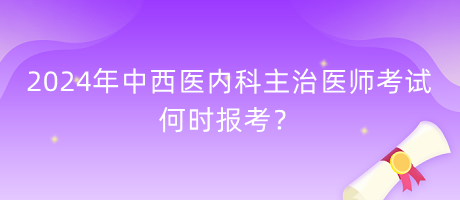 2024年中西醫(yī)內(nèi)科主治醫(yī)師考試何時報考？