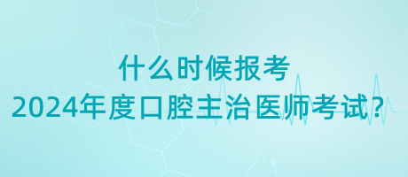 什么時候報考2024年度口腔主治醫(yī)師考試？