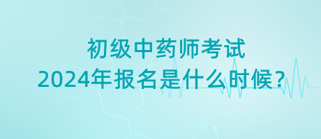 初級(jí)中藥師考試2024年報(bào)名是什么時(shí)候？