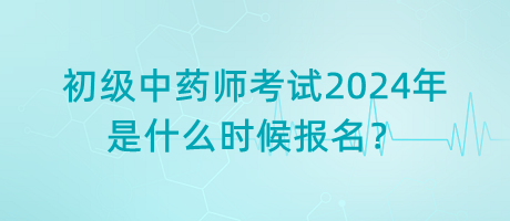 初級中藥師考試2024年是什么時候報名？