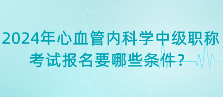 2024年心血管內(nèi)科學中級職稱考試報名要哪些條件？