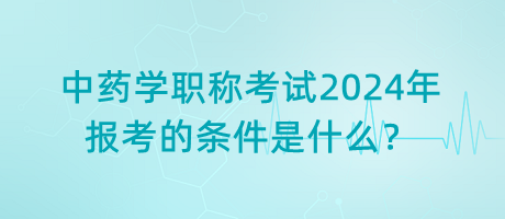 中藥學職稱考試2024年報考的條件是什么？