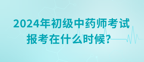 2024年初級(jí)中藥師考試報(bào)考在什么時(shí)候？