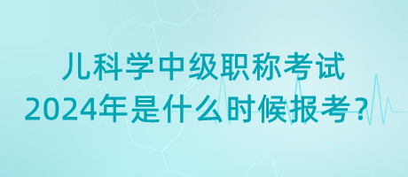 兒科學中級職稱考試2024年是什么時候報考？