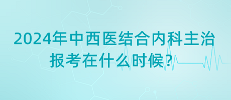 2024年中西醫(yī)結(jié)合內(nèi)科主治報考在什么時候？