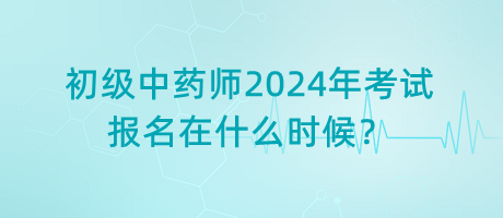 初級中藥師2024年考試報名在什么時候？