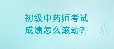 初級中藥師考試成績怎么滾動？