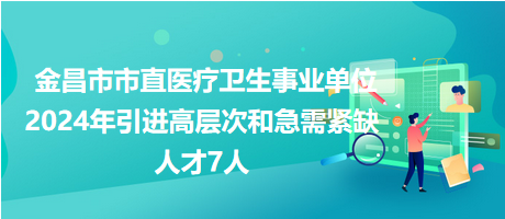 金昌市市直醫(yī)療衛(wèi)生事業(yè)單位2024年引進高層次和急需緊缺人才7人